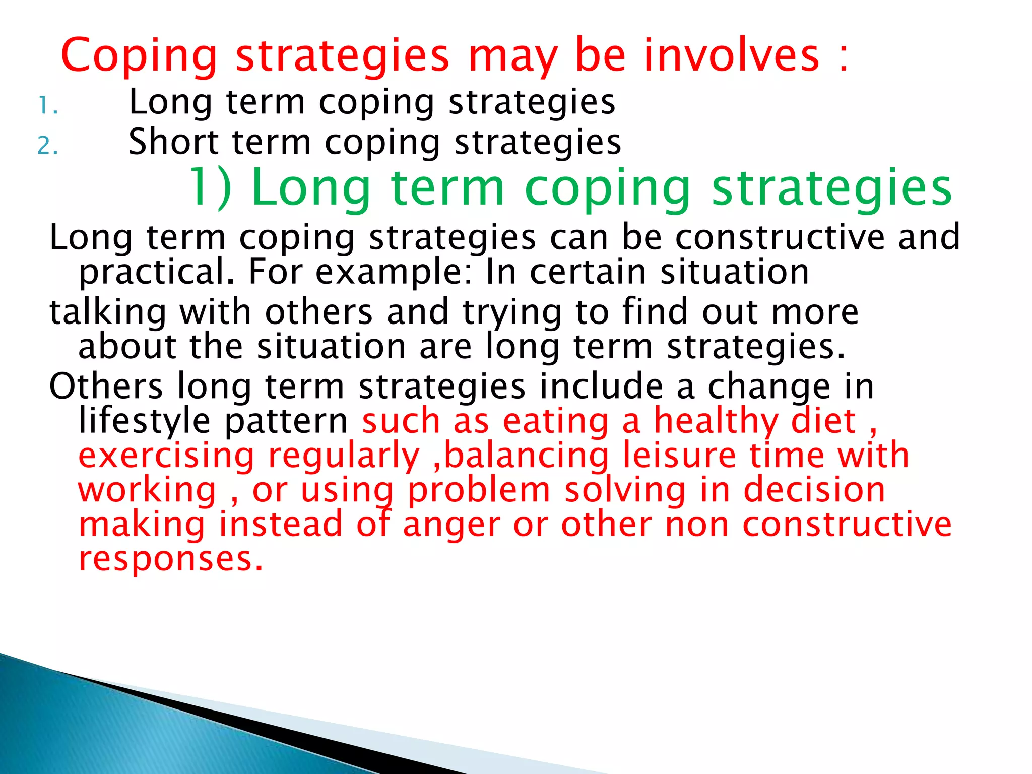 Coping strategies may be involves :
1. Long term coping strategies
2. Short term coping strategies
1) Long term coping strategies
Long term coping strategies can be constructive and
practical. For example: In certain situation
talking with others and trying to find out more
about the situation are long term strategies.
Others long term strategies include a change in
lifestyle pattern such as eating a healthy diet ,
exercising regularly ,balancing leisure time with
working , or using problem solving in decision
making instead of anger or other non constructive
responses.
 