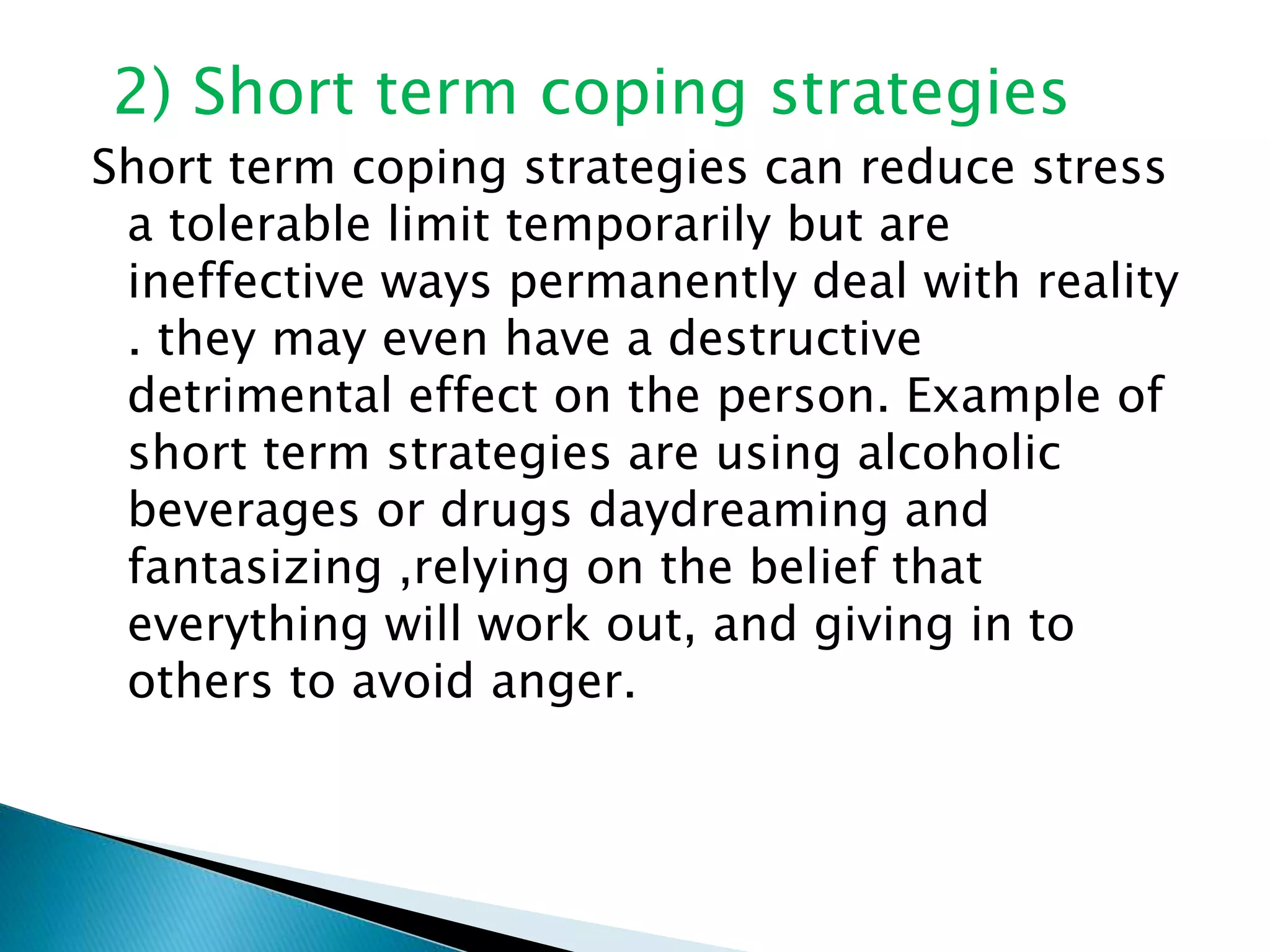 2) Short term coping strategies
Short term coping strategies can reduce stress
a tolerable limit temporarily but are
ineffective ways permanently deal with reality
. they may even have a destructive
detrimental effect on the person. Example of
short term strategies are using alcoholic
beverages or drugs daydreaming and
fantasizing ,relying on the belief that
everything will work out, and giving in to
others to avoid anger.
 