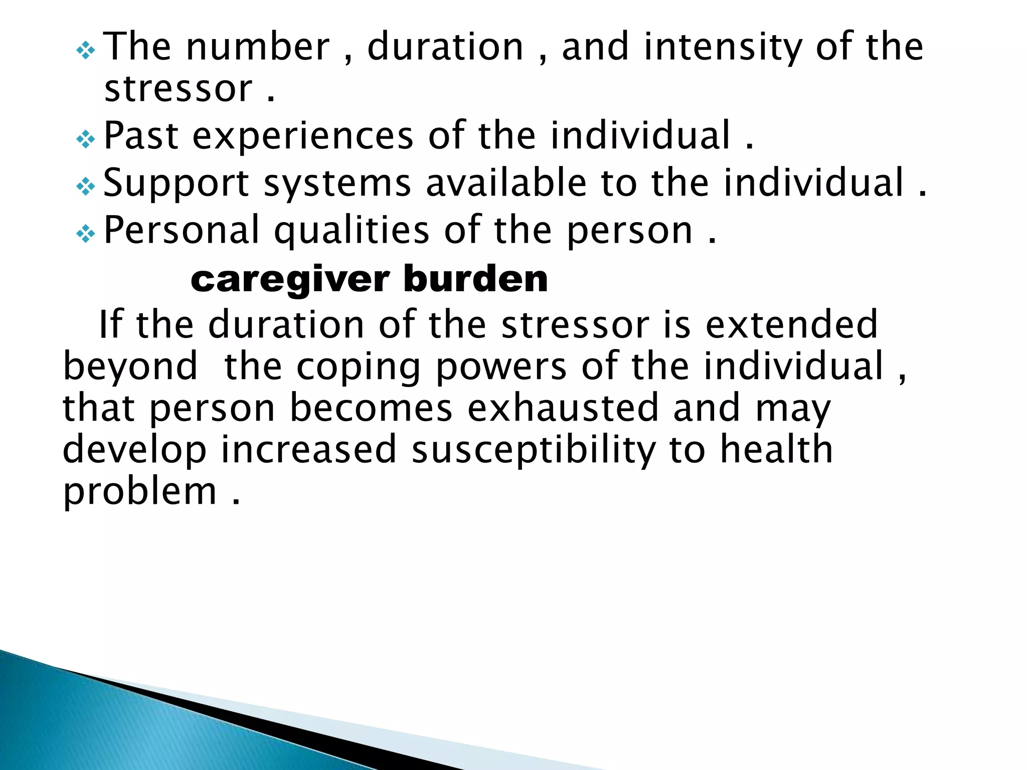  The number , duration , and intensity of the
stressor .
 Past experiences of the individual .
 Support systems available to the individual .
 Personal qualities of the person .
caregiver burden
If the duration of the stressor is extended
beyond the coping powers of the individual ,
that person becomes exhausted and may
develop increased susceptibility to health
problem .
 