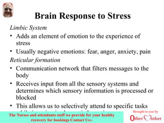 Brain Response to Stress
Limbic System
• Adds an element of emotion to the experience of
stress
• Usually negative emotions: fear, anger, anxiety, pain
Reticular formation
• Communication network that filters messages to the
body
• Receives input from all the sensory systems and
determines which sensory information is processed or
blocked
• This allows us to selectively attend to specific tasks
while ignoring irrelevant information Brought to you by
The Nurses and attendants staff we provide for your healthy
recovery for bookings Contact Us:-
 