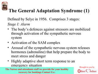 The General Adaptation Syndrome (1)
Defined by Selye in 1956. Comprises 3 stages:
Stage I: Alarm
• The body’s defences against stressors are mobilized
through activation of the sympathetic nervous
system
• Activation of the SAM complex
• Arousal of the sympathetic nervous system releases
hormones (adrenaline) that help prepare the body to
meet stress and danger
• Highly adaptive short term response to an
emergency situation Brought to you by
The Nurses and attendants staff we provide for your healthy
recovery for bookings Contact Us:-
 