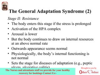 The General Adaptation Syndrome (2)
Stage II: Resistance
• The body enters this stage if the stress is prolonged
• Activation of the HPA complex
• Arousal is lower
• But the body continues to draw on internal resources
at an above normal rate
• Outwards appearance seems normal
• Physiologically, the body’s internal functioning is
not normal
• Sets the stage for diseases of adaptation (e.g., peptic
ulcers, ulcerative colitis) Brought to you by
The Nurses and attendants staff we provide for your healthy
recovery for bookings Contact Us:-
 