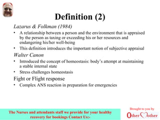 Definition (2)
Lazarus & Folkman (1984)
• A relationship between a person and the environment that is appraised
by the person as taxing or exceeding his or her resources and
endangering his/her well-being
• This definition introduces the important notion of subjective appraisal
Walter Canon
• Introduced the concept of homeostasis: body’s attempt at maintaining
a stable internal state
• Stress challenges homeostasis
Fight or Flight response
• Complex ANS reaction in preparation for emergencies
Brought to you by
The Nurses and attendants staff we provide for your healthy
recovery for bookings Contact Us:-
 
