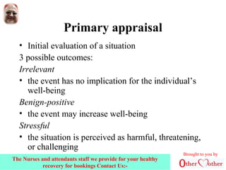 Primary appraisal
• Initial evaluation of a situation
3 possible outcomes:
Irrelevant
• the event has no implication for the individual’s
well-being
Benign-positive
• the event may increase well-being
Stressful
• the situation is perceived as harmful, threatening,
or challenging
Brought to you by
The Nurses and attendants staff we provide for your healthy
recovery for bookings Contact Us:-
 
