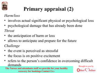 Primary appraisal (2)
Harm/loss
• involves actual significant physical or psychological loss
• psychological damage that has already been done
Threat
• the anticipation of harm or loss
• allows to anticipate and prepare for the future
Challenge
• the event is perceived as stressful
• the focus is on positive excitement
• refers to the person’s confidence in overcoming difficult
demands Brought to you by
The Nurses and attendants staff we provide for your healthy
recovery for bookings Contact Us:-
 