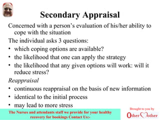 Secondary Appraisal
Concerned with a person’s evaluation of his/her ability to
cope with the situation
The individual asks 3 questions:
• which coping options are available?
• the likelihood that one can apply the strategy
• the likelihood that any given options will work: will it
reduce stress?
Reappraisal
• continuous reappraisal on the basis of new information
• identical to the initial process
• may lead to more stress Brought to you by
The Nurses and attendants staff we provide for your healthy
recovery for bookings Contact Us:-
 