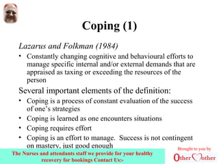 Coping (1)
Lazarus and Folkman (1984)
• Constantly changing cognitive and behavioural efforts to
manage specific internal and/or external demands that are
appraised as taxing or exceeding the resources of the
person
Several important elements of the definition:
• Coping is a process of constant evaluation of the success
of one’s strategies
• Coping is learned as one encounters situations
• Coping requires effort
• Coping is an effort to manage. Success is not contingent
on mastery, just good enough Brought to you by
The Nurses and attendants staff we provide for your healthy
recovery for bookings Contact Us:-
 
