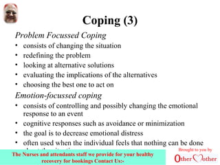 Coping (3)
Problem Focussed Coping
• consists of changing the situation
• redefining the problem
• looking at alternative solutions
• evaluating the implications of the alternatives
• choosing the best one to act on
Emotion-focussed coping
• consists of controlling and possibly changing the emotional
response to an event
• cognitive responses such as avoidance or minimization
• the goal is to decrease emotional distress
• often used when the individual feels that nothing can be done
about the situation Brought to you by
The Nurses and attendants staff we provide for your healthy
recovery for bookings Contact Us:-
 