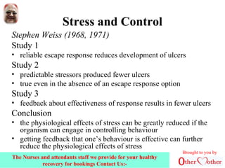 Stress and Control
Stephen Weiss (1968, 1971)
Study 1
• reliable escape response reduces development of ulcers
Study 2
• predictable stressors produced fewer ulcers
• true even in the absence of an escape response option
Study 3
• feedback about effectiveness of response results in fewer ulcers
Conclusion
• the physiological effects of stress can be greatly reduced if the
organism can engage in controlling behaviour
• getting feedback that one’s behaviour is effective can further
reduce the physiological effects of stress
Brought to you by
The Nurses and attendants staff we provide for your healthy
recovery for bookings Contact Us:-
 