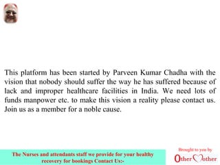This platform has been started by Parveen Kumar Chadha with the
vision that nobody should suffer the way he has suffered because of
lack and improper healthcare facilities in India. We need lots of
funds manpower etc. to make this vision a reality please contact us.
Join us as a member for a noble cause.
Brought to you by
The Nurses and attendants staff we provide for your healthy
recovery for bookings Contact Us:-
 
