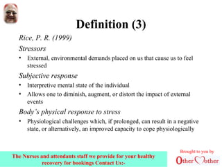 Definition (3)
Rice, P. R. (1999)
Stressors
• External, environmental demands placed on us that cause us to feel
stressed
Subjective response
• Interpretive mental state of the individual
• Allows one to diminish, augment, or distort the impact of external
events
Body’s physical response to stress
• Physiological challenges which, if prolonged, can result in a negative
state, or alternatively, an improved capacity to cope physiologically
Brought to you by
The Nurses and attendants staff we provide for your healthy
recovery for bookings Contact Us:-
 