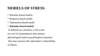 MODELS OF STRESS
• Stimulus based models
• Response based model
• Transaction based model
• Stimulus based models
Is defined as a stimulus, a life event,
or a set of circumstances that arouses
physiological and/or psychological reactions
that may increase the individual’s vulnerability
to illness.
 