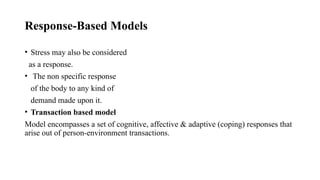 Response-Based Models
• Stress may also be considered
as a response.
• The non specific response
of the body to any kind of
demand made upon it.
• Transaction based model
Model encompasses a set of cognitive, affective & adaptive (coping) responses that
arise out of person-environment transactions.
 