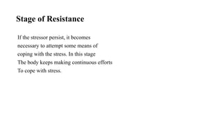 Stage of Resistance
If the stressor persist, it becomes
necessary to attempt some means of
coping with the stress. In this stage
The body keeps making continuous efforts
To cope with stress.
 