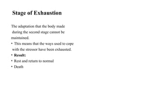 Stage of Exhaustion
The adaptation that the body made
during the second stage cannot be
maintained.
• This means that the ways used to cope
with the stressor have been exhausted.
• Result:
• Rest and return to normal
• Death
 