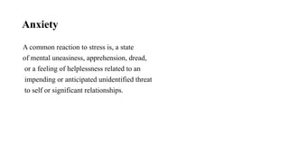 Anxiety
A common reaction to stress is, a state
of mental uneasiness, apprehension, dread,
or a feeling of helplessness related to an
impending or anticipated unidentified threat
to self or significant relationships.
 