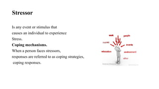 Stressor
Is any event or stimulus that
causes an individual to experience
Stress.
Coping mechanisms.
When a person faces stressors,
responses are referred to as coping strategies,
coping responses.
 
