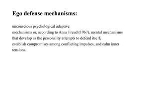 Ego defense mechanisms:
unconscious psychological adaptive
mechanisms or, according to Anna Freud (1967), mental mechanisms
that develop as the personality attempts to defend itself,
establish compromises among conflicting impulses, and calm inner
tensions.
 