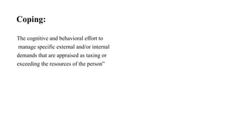 Coping:
The cognitive and behavioral effort to
manage specific external and/or internal
demands that are appraised as taxing or
exceeding the resources of the person”
 