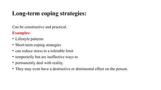 Long-term coping strategies:
Can be constructive and practical.
Examples:
• Lifestyle patterns
• Short-term coping strategies
• can reduce stress to a tolerable limit
• temporarily but are ineffective ways to
• permanently deal with reality.
• They may even have a destructive or detrimental effect on the person.
 
