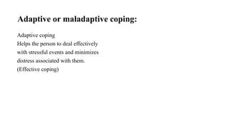 Adaptive or maladaptive coping:
Adaptive coping
Helps the person to deal effectively
with stressful events and minimizes
distress associated with them.
(Effective coping)
 