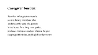 Caregiver burden:
Reaction to long term stress is
seen in family members who
undertake the care of a person
in the home for a long term period.
produces responses such as chronic fatigue,
sleeping difficulties, and high blood pressure
 