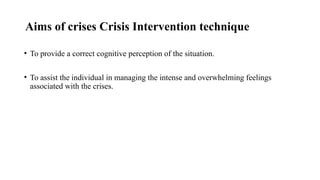 Aims of crises Crisis Intervention technique
• To provide a correct cognitive perception of the situation.
• To assist the individual in managing the intense and overwhelming feelings
associated with the crises.
 