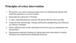 Principles of crises intervention
1. Be specific, use concise statement and avoid over whelming the patient with
irrelevant questions or excessive detail.
2. Encourage the expression of feelings.
3. A calm, controlled presence reassures the person that the nurse can help.
4. Listen for facts and feelings: seeking clarification, paraphrasing and reflection
are effective strategies.
5. Allow sufficient time for the individuals involved to process information and
ask question.
6. Help patients legitimize feelings by letting them know that others in similar
situations have experienced comparable emotions.
 