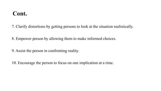 Cont.
7. Clarify distortions by getting persons to look at the situation realistically.
8. Empower person by allowing them to make informed choices.
9. Assist the person in confronting reality.
10. Encourage the person to focus on one implication at a time.
 
