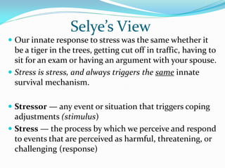 Selye’s View
 Our innate response to stress was the same whether it
  be a tiger in the trees, getting cut off in traffic, having to
  sit for an exam or having an argument with your spouse.
 Stress is stress, and always triggers the same innate
  survival mechanism.

 Stressor — any event or situation that triggers coping
  adjustments (stimulus)
 Stress — the process by which we perceive and respond
  to events that are perceived as harmful, threatening, or
  challenging (response)
 