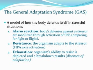 The General Adaptation Syndrome (GAS)

 A model of how the body defends itself in stressful
  situations.
   1. Alarm reaction: body’s defenses against a stressor
      are mobilized through activation of SNS (preparing
      for fight or flight).
   2. Resistance: the organism adapts to the stressor
      (HPA axis activation)
   3. Exhaustion: organism’s ability to resist is
     depleted and a breakdown results (diseases of
     adaptation)
 