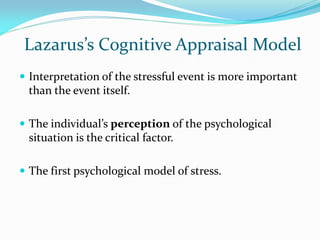 Lazarus’s Cognitive Appraisal Model
 Interpretation of the stressful event is more important
 than the event itself.

 The individual’s perception of the psychological
 situation is the critical factor.

 The first psychological model of stress.
 