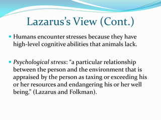 Lazarus’s View (Cont.)
 Humans encounter stresses because they have
  high-level cognitive abilities that animals lack.

 Psychological stress: “a particular relationship
  between the person and the environment that is
 appraised by the person as taxing or exceeding his
 or her resources and endangering his or her well
 being.” (Lazarus and Folkman).
 