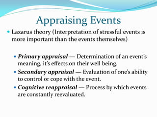 Appraising Events
 Lazarus theory (Interpretation of stressful events is
  more important than the events themselves)

   Primary appraisal — Determination of an event’s
    meaning, it’s effects on their well being.
   Secondary appraisal — Evaluation of one’s ability
    to control or cope with the event.
   Cognitive reappraisal — Process by which events
    are constantly reevaluated.
 