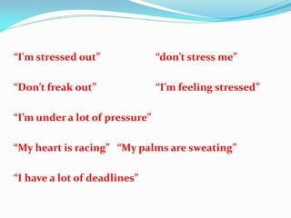 “I'm stressed out”              “don’t stress me”

“Don’t freak out”               “I’m feeling stressed”

“I’m under a lot of pressure”

“My heart is racing” “My palms are sweating”

“I have a lot of deadlines”
 