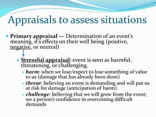 Appraisals to assess situations
 Primary appraisal — Determination of an event’s
 meaning, it’s effects on their well being (positive,
 negative, or neutral)

       Stressful appraisal: event is seen as harmful,
        threatening, or challenging.
           harm: when we lose/expect to lose something of value
            to us (damage that has already been done)
           threat: believing an event is demanding and will put us
            at risk for damage (anticipation of harm).
           challenge: believing that we will grow from the event;
            we a person’s confidence in overcoming difficult
            demands
 