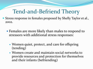 Tend-and-Befriend Theory
 Stress response in females proposed by Shelly Taylor et al.,
  2002.

   Females are more likely than males to respond to
    stressors with additional stress responses:

       Women quiet, protect, and care for offspring
        (tending)
       Women create and maintain social networks to
        provide resources and protection for themselves
        and their infants (befriending)
 