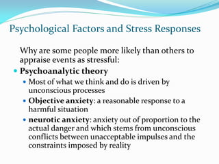 Psychological Factors and Stress Responses

  Why are some people more likely than others to
  appraise events as stressful:
 Psychoanalytic theory
   Most of what we think and do is driven by
    unconscious processes
   Objective anxiety: a reasonable response to a
    harmful situation
   neurotic anxiety: anxiety out of proportion to the
    actual danger and which stems from unconscious
    conflicts between unacceptable impulses and the
    constraints imposed by reality
 