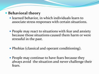  Behavioral theory
    learned behavior, in which individuals learn to
     associate stress responses with certain situations.

   People may react to situations with fear and anxiety
    because those situations caused them harm or were
    stressful in the past.

   Phobias (classical and operant conditioning).


   People may continue to have fears because they
    always avoid the situation and never challenge their
    fears.
 