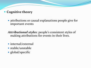  Cognitive theory

   attributions or causal explanations people give for
    important events

  Attributional styles: people's consistent styles of
   making attributions for events in their lives.

   internal/external
   stable/unstable
   global/specific
 
