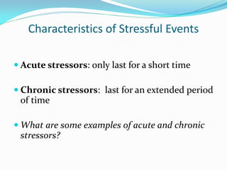 Characteristics of Stressful Events

 Acute stressors: only last for a short time

 Chronic stressors: last for an extended period
 of time

 What are some examples of acute and chronic
 stressors?
 