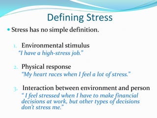 Defining Stress
 Stress has no simple definition.

  1. Environmental stimulus
    “I have a high-stress job.”

  2. Physical response
     “My heart races when I feel a lot of stress.”

  3. Interaction between environment and person
     “ I feel stressed when I have to make financial
     decisions at work, but other types of decisions
     don’t stress me.”
 