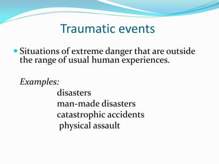 Traumatic events
 Situations of extreme danger that are outside
 the range of usual human experiences.

 Examples:
         disasters
         man-made disasters
         catastrophic accidents
          physical assault
 
