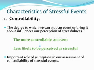 Characteristics of Stressful Events
1. Controllability:

 The degree to which we can stop an event or bring it
 about influences our perception of stressfulness.

      The more controllable an event

      Less likely to be perceived as stressful

 Important role of perception in our assessment of
  controllability of stressful events.
 