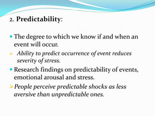 2. Predictability:

 The degree to which we know if and when an
    event will occur.
    Ability to predict occurrence of event reduces
     severity of stress.
 Research findings on predictability of events,
 emotional arousal and stress.
People perceive predictable shocks as less
 aversive than unpredictable ones.
 