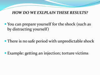 HOW DO WE EXLPLAIN THESE RESULTS?

 You can prepare yourself for the shock (such as
 by distracting yourself)

 There is no safe period with unpredictable shock


 Example: getting an injection; torture victims
 