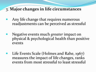 3. Major changes in life circumstances

   Any life change that requires numerous
    readjustments can be perceived as stressful

   Negative events much greater impact on
    physical & psychological health than positive
    events

   Life Events Scale (Holmes and Rahe, 1967)
    measures the impact of life changes, ranks
    events from most stressful to least stressful
 