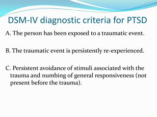 DSM-IV diagnostic criteria for PTSD
A. The person has been exposed to a traumatic event.

B. The traumatic event is persistently re-experienced.

C. Persistent avoidance of stimuli associated with the
 trauma and numbing of general responsiveness (not
 present before the trauma).
 