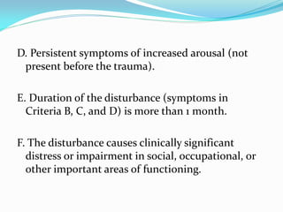 D. Persistent symptoms of increased arousal (not
 present before the trauma).

E. Duration of the disturbance (symptoms in
  Criteria B, C, and D) is more than 1 month.

F. The disturbance causes clinically significant
  distress or impairment in social, occupational, or
  other important areas of functioning.
 