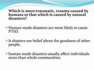 Which is more traumatic, trauma caused by
 humans or that which is caused by natural
 disasters?

 Human-made disasters are more likely to cause
 PTSD.

 It shatters our belief about the goodness of other
 people.

 human-made disasters usually affect individuals
 more than whole communities.
 